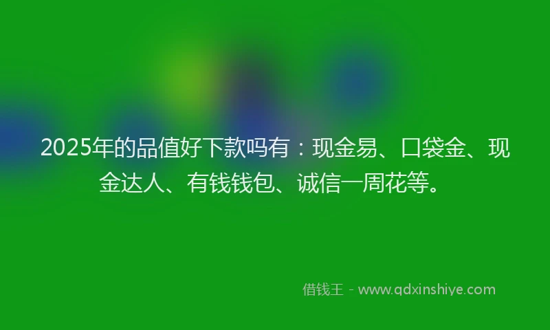 2025年的品值好下款吗有：现金易、口袋金、现金达人、有钱钱包、诚信一周花等。