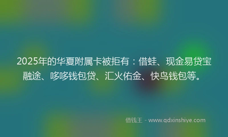 2025年的华夏附属卡被拒有：借蛙、现金易贷宝融途、哆哆钱包贷、汇火佑金、快鸟钱包等。