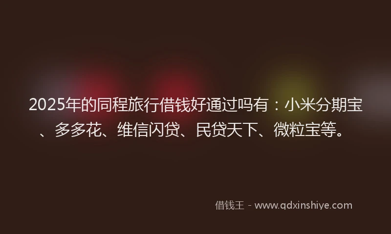 2025年的同程旅行借钱好通过吗有：小米分期宝、多多花、维信闪贷、民贷天下、微粒宝等。