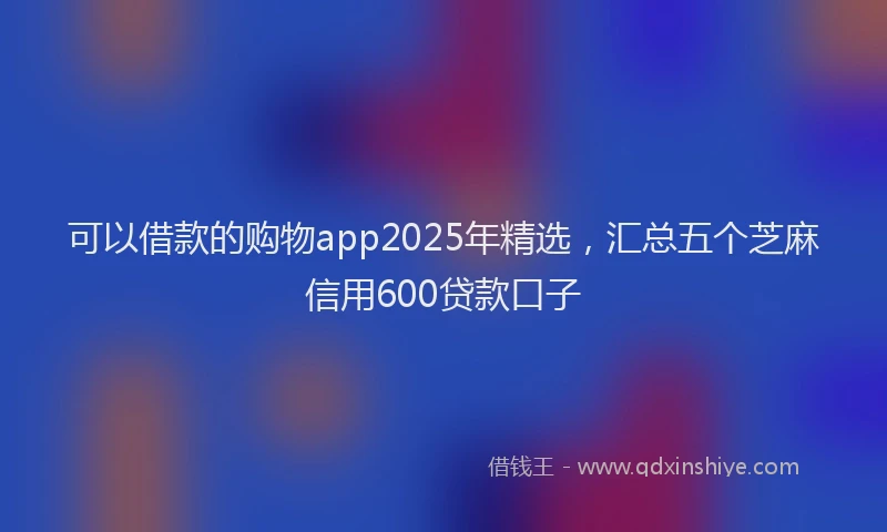 可以借款的购物app2025年精选，汇总五个芝麻信用600贷款口子