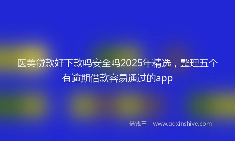 医美贷款好下款吗安全吗2025年精选，整理五个有逾期借款容易通过的app