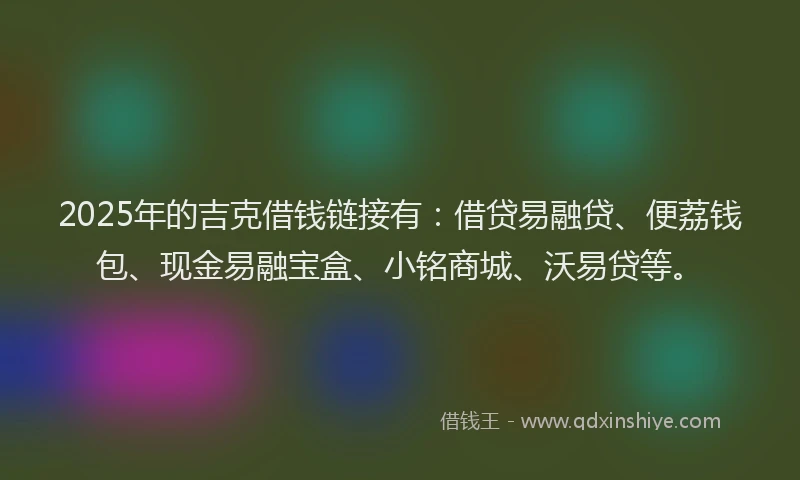 2025年的吉克借钱链接有：借贷易融贷、便荔钱包、现金易融宝盒、小铭商城、沃易贷等。