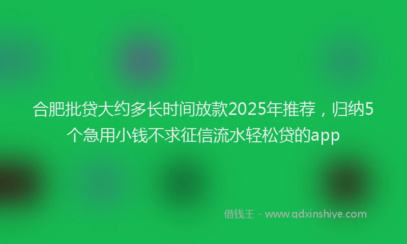 合肥批贷大约多长时间放款2025年推荐，归纳5个急用小钱不求征信流水轻松贷的app