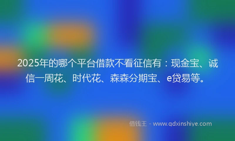 2025年的哪个平台借款不看征信有：现金宝、诚信一周花、时代花、森森分期宝、e贷易等。
