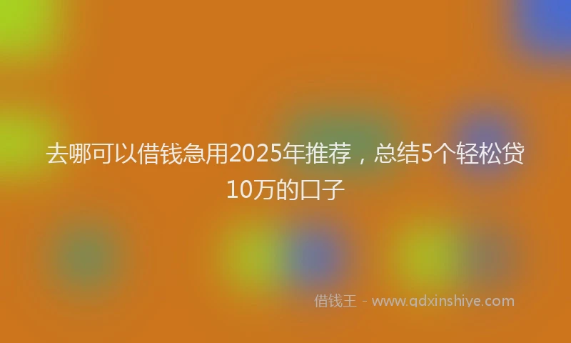 去哪可以借钱急用2025年推荐，总结5个轻松贷10万的口子