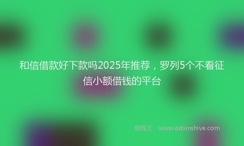 和信借款好下款吗2025年推荐，罗列5个不看征信小额借钱的平台