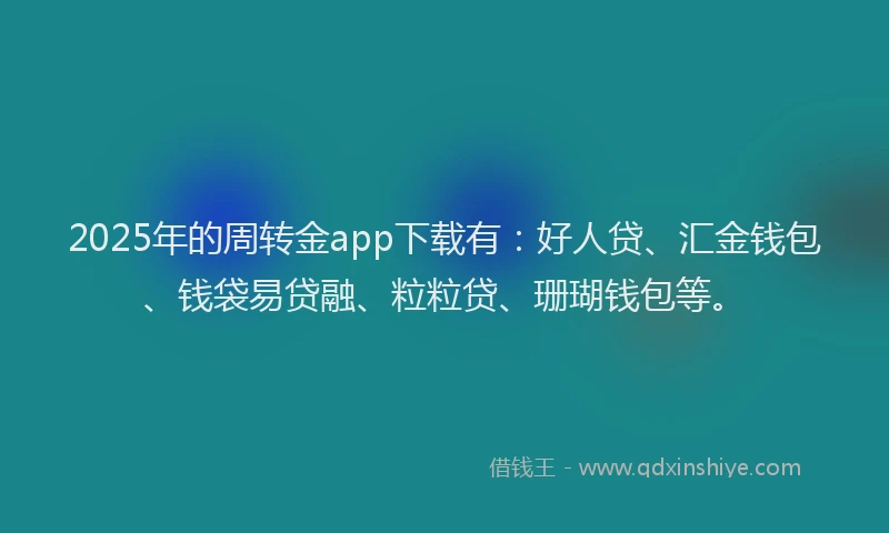 2025年的周转金app下载有：好人贷、汇金钱包、钱袋易贷融、粒粒贷、珊瑚钱包等。