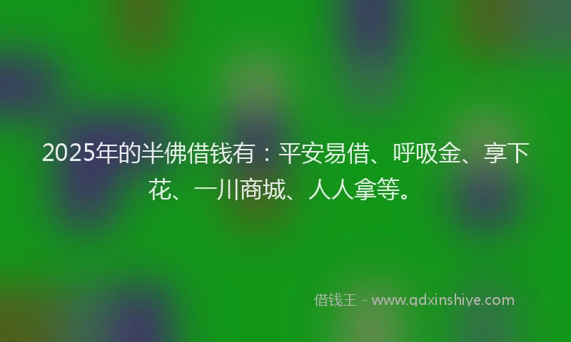 2025年的半佛借钱有：平安易借、呼吸金、享下花、一川商城、人人拿等。