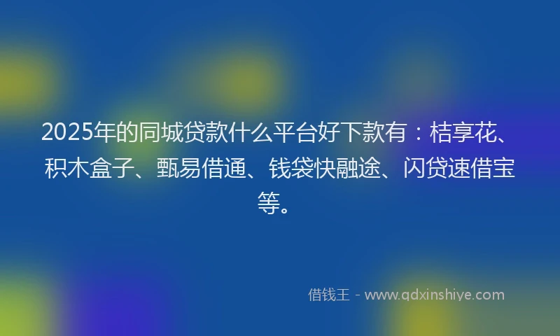 2025年的同城贷款什么平台好下款有：桔享花、积木盒子、甄易借通、钱袋快融途、闪贷速借宝等。