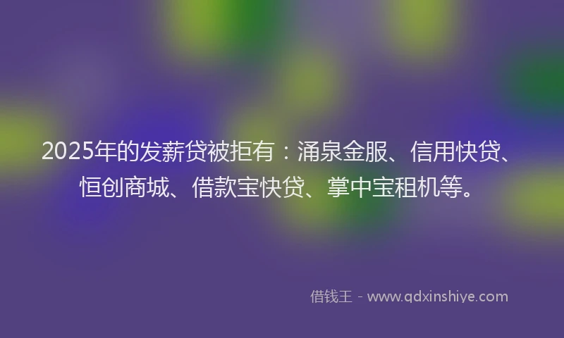 2025年的发薪贷被拒有：涌泉金服、信用快贷、恒创商城、借款宝快贷、掌中宝租机等。
