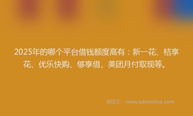 2025年的哪个平台借钱额度高有：新一花、桔享花、优乐快购、够享借、美团月付取现等。