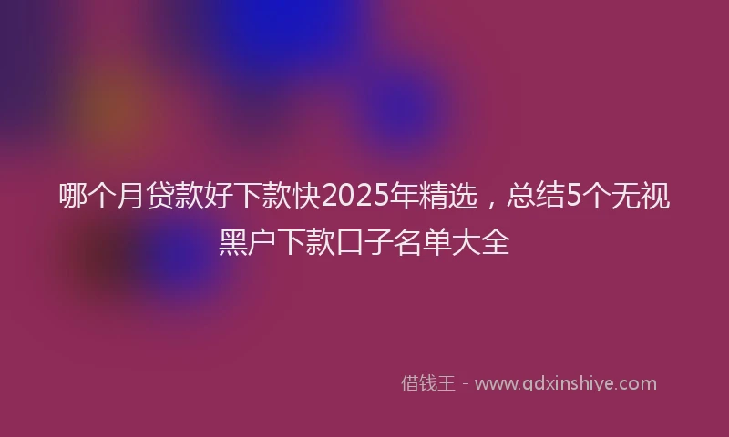 哪个月贷款好下款快2025年精选，总结5个无视黑户下款口子名单大全