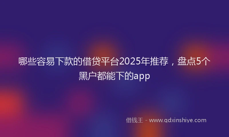 哪些容易下款的借贷平台2025年推荐，盘点5个黑户都能下的app