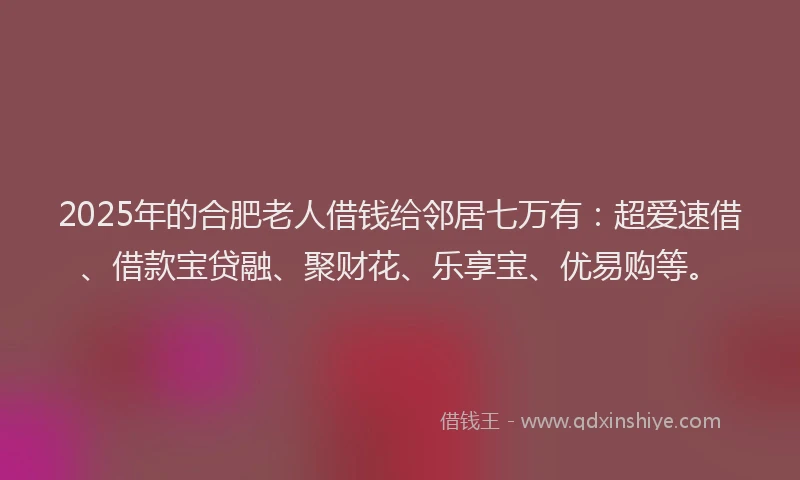 2025年的合肥老人借钱给邻居七万有：超爱速借、借款宝贷融、聚财花、乐享宝、优易购等。