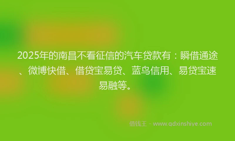 2025年的南昌不看征信的汽车贷款有：瞬借通途、微博快借、借贷宝易贷、蓝鸟信用、易贷宝速易融等。