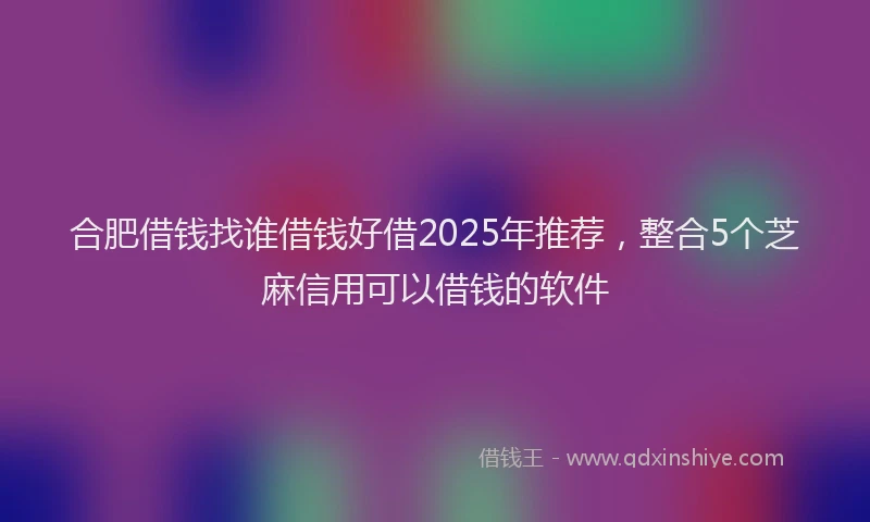 合肥借钱找谁借钱好借2025年推荐，整合5个芝麻信用可以借钱的软件
