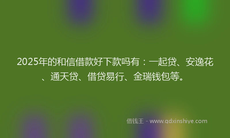 2025年的和信借款好下款吗有：一起贷、安逸花、通天贷、借贷易行、金瑞钱包等。