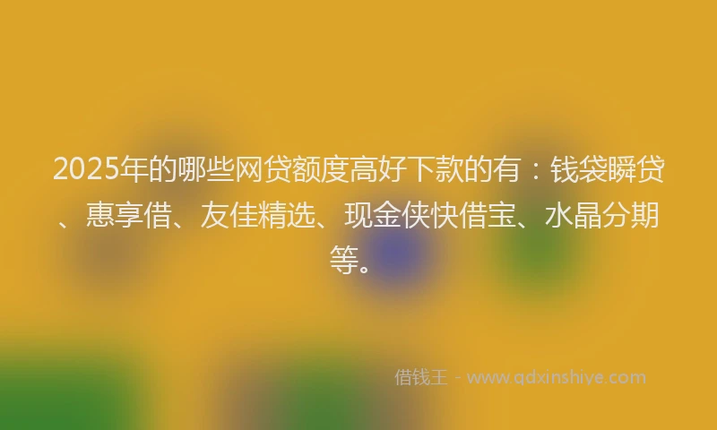 2025年的哪些网贷额度高好下款的有：钱袋瞬贷、惠享借、友佳精选、现金侠快借宝、水晶分期等。