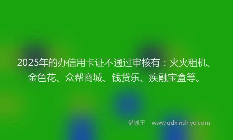 2025年的办信用卡证不通过审核有：火火租机、金色花、众帮商城、钱贷乐、疾融宝盒等。