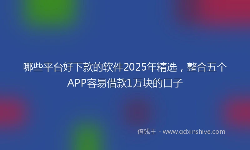 哪些平台好下款的软件2025年精选，整合五个APP容易借款1万块的口子