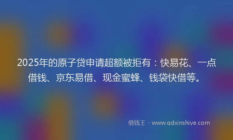 2025年的原子贷申请超额被拒有：快易花、一点借钱、京东易借、现金蜜蜂、钱袋快借等。
