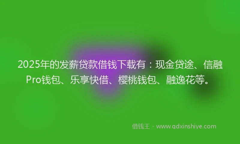 2025年的发薪贷款借钱下载有：现金贷途、信融Pro钱包、乐享快借、樱桃钱包、融逸花等。