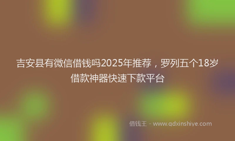 吉安县有微信借钱吗2025年推荐，罗列五个18岁借款神器快速下款平台