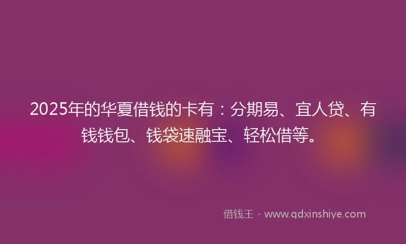 2025年的华夏借钱的卡有：分期易、宜人贷、有钱钱包、钱袋速融宝、轻松借等。