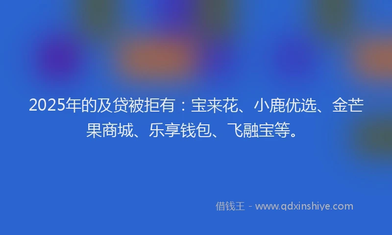 2025年的及贷被拒有：宝来花、小鹿优选、金芒果商城、乐享钱包、飞融宝等。