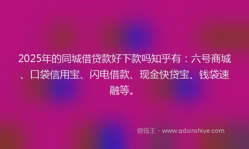 2025年的同城借贷款好下款吗知乎有：六号商城、口袋信用宝、闪电借款、现金快贷宝、钱袋速融等。