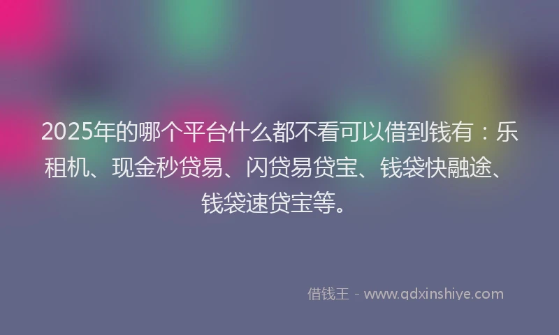2025年的哪个平台什么都不看可以借到钱有：乐租机、现金秒贷易、闪贷易贷宝、钱袋快融途、钱袋速贷宝等。