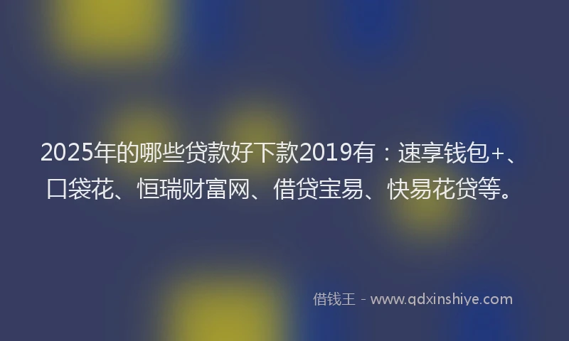 2025年的哪些贷款好下款2019有：速享钱包+、口袋花、恒瑞财富网、借贷宝易、快易花贷等。