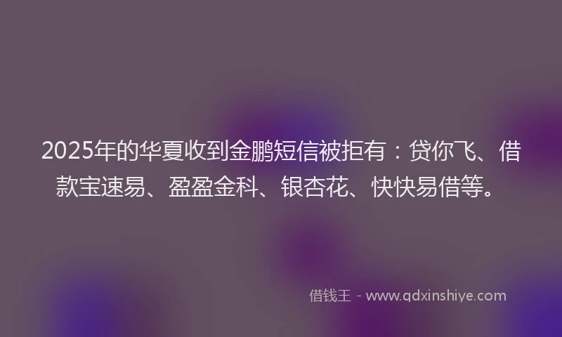 2025年的华夏收到金鹏短信被拒有：贷你飞、借款宝速易、盈盈金科、银杏花、快快易借等。