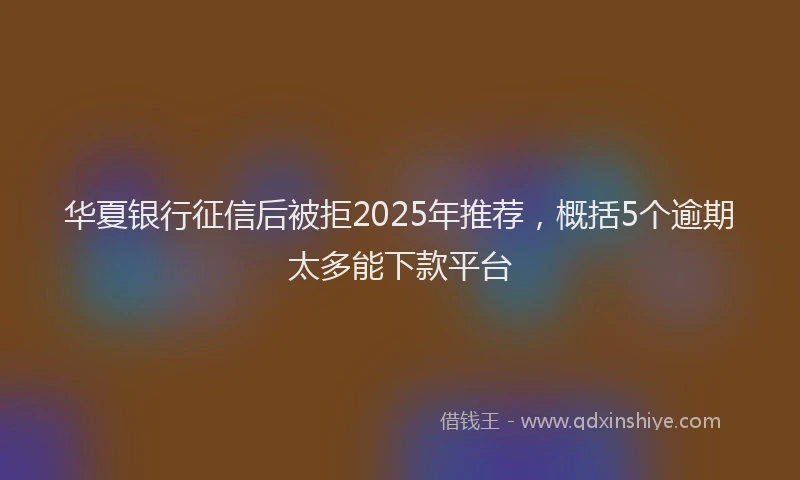 华夏银行征信后被拒2025年推荐，概括5个逾期太多能下款平台