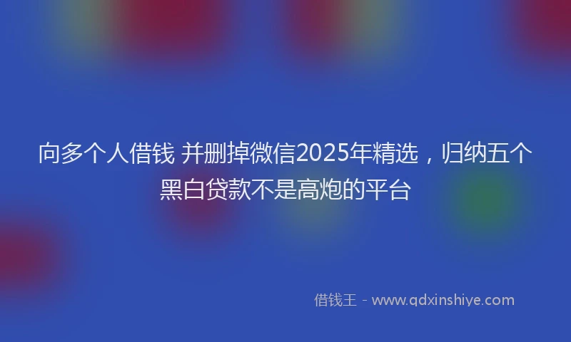 向多个人借钱 并删掉微信2025年精选，归纳五个黑白贷款不是高炮的平台