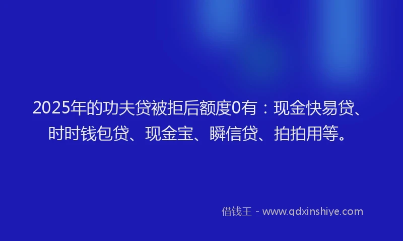 2025年的功夫贷被拒后额度0有：现金快易贷、时时钱包贷、现金宝、瞬信贷、拍拍用等。