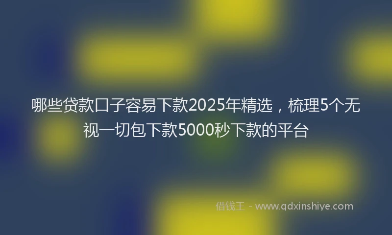 哪些贷款口子容易下款2025年精选，梳理5个无视一切包下款5000秒下款的平台