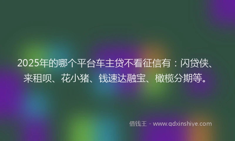 2025年的哪个平台车主贷不看征信有：闪贷侠、来租呗、花小猪、钱速达融宝、橄榄分期等。