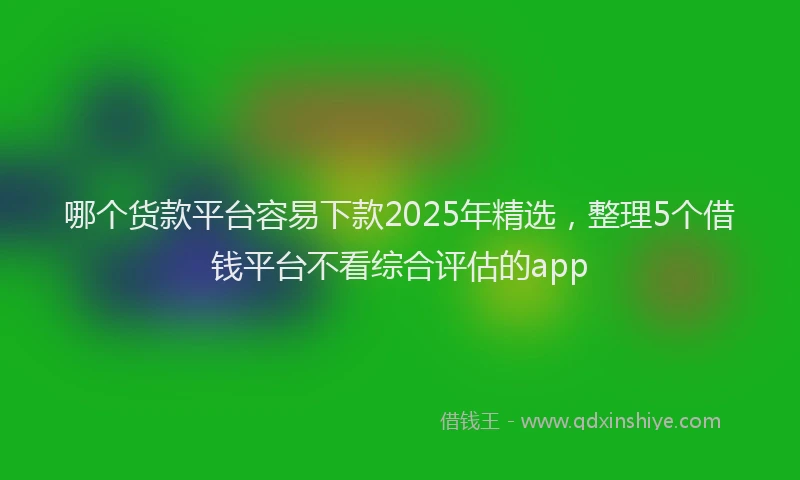 哪个货款平台容易下款2025年精选，整理5个借钱平台不看综合评估的app