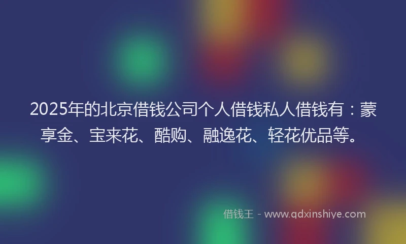 2025年的北京借钱公司个人借钱私人借钱有：蒙享金、宝来花、酷购、融逸花、轻花优品等。