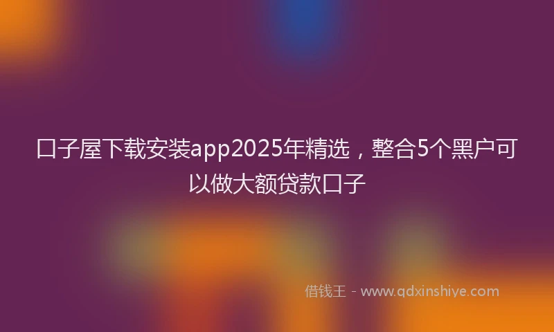 口子屋下载安装app2025年精选，整合5个黑户可以做大额贷款口子