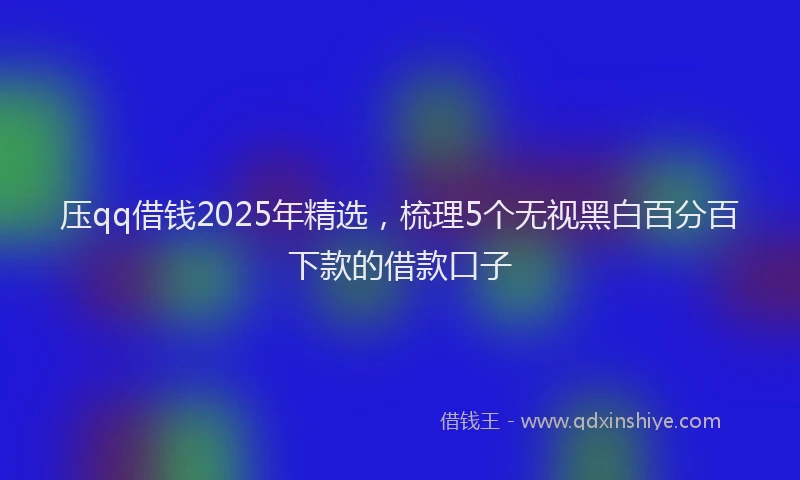 压qq借钱2025年精选，梳理5个无视黑白百分百下款的借款口子