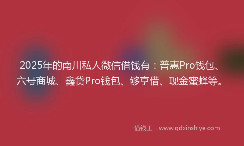 2025年的南川私人微信借钱有：普惠Pro钱包、六号商城、鑫贷Pro钱包、够享借、现金蜜蜂等。