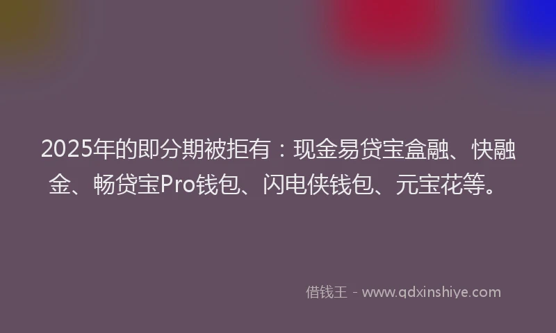 2025年的即分期被拒有：现金易贷宝盒融、快融金、畅贷宝Pro钱包、闪电侠钱包、元宝花等。