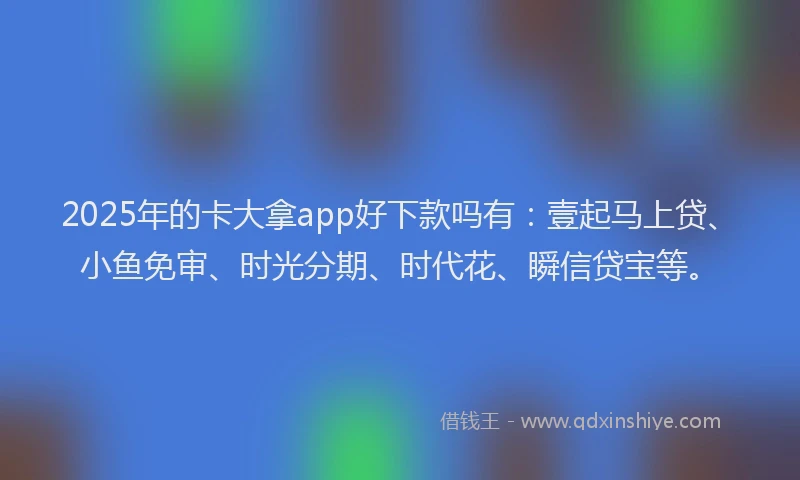 2025年的卡大拿app好下款吗有：壹起马上贷、小鱼免审、时光分期、时代花、瞬信贷宝等。