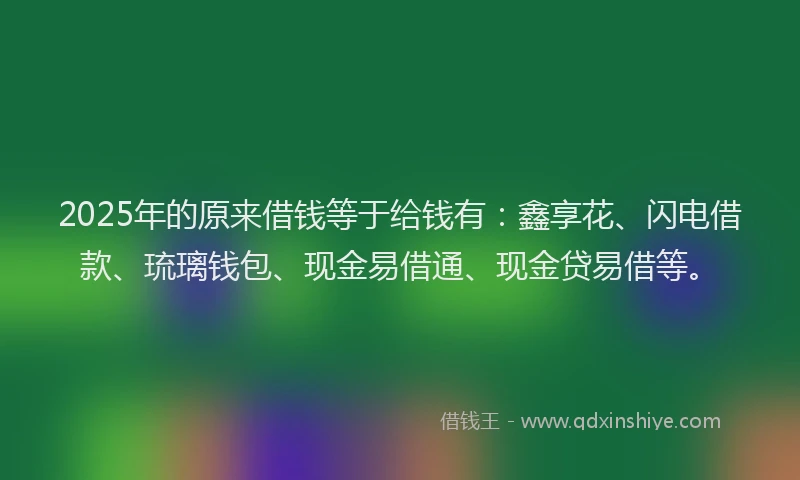 2025年的原来借钱等于给钱有：鑫享花、闪电借款、琉璃钱包、现金易借通、现金贷易借等。