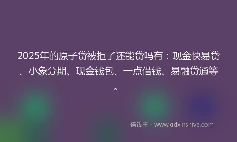 2025年的原子贷被拒了还能贷吗有：现金快易贷、小象分期、现金钱包、一点借钱、易融贷通等。