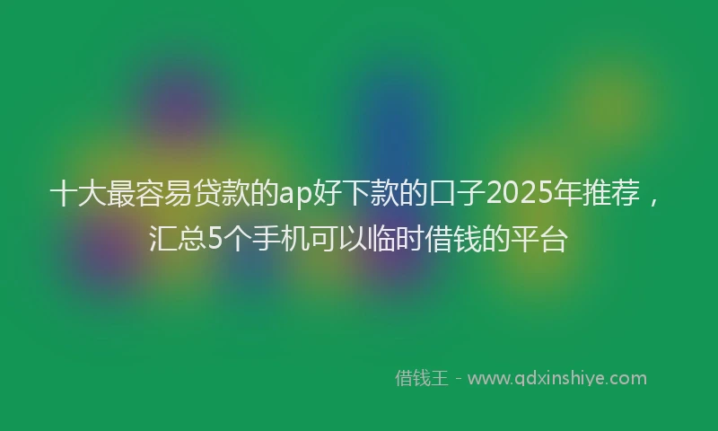 十大最容易贷款的ap好下款的口子2025年推荐，汇总5个手机可以临时借钱的平台