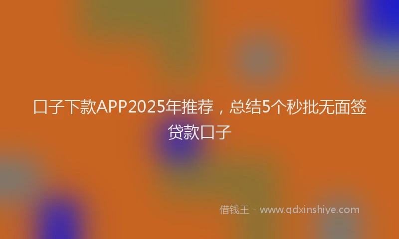 口子下款APP2025年推荐，总结5个秒批无面签贷款口子