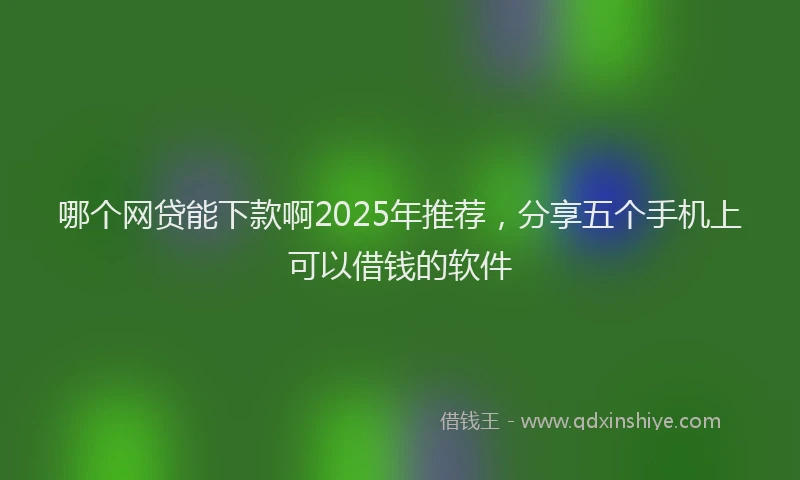 哪个网贷能下款啊2025年推荐，分享五个手机上可以借钱的软件